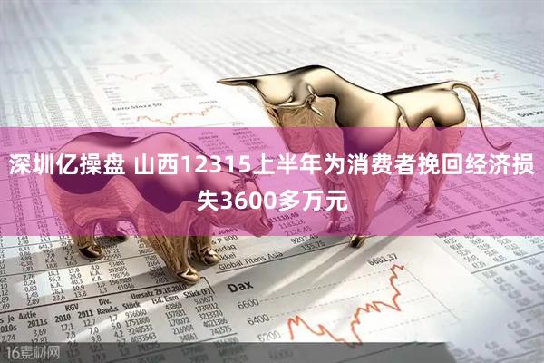 深圳亿操盘 山西12315上半年为消费者挽回经济损失3600多万元