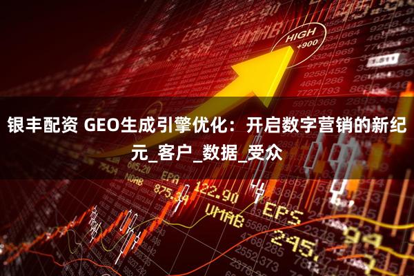 银丰配资 GEO生成引擎优化：开启数字营销的新纪元_客户_数据_受众