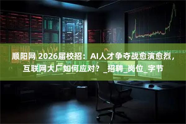 顺阳网 2026届校招：AI人才争夺战愈演愈烈，互联网大厂如何应对？_招聘_岗位_字节