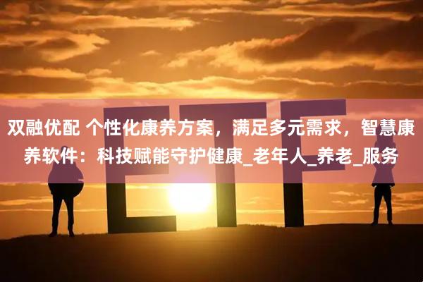 双融优配 个性化康养方案，满足多元需求，智慧康养软件：科技赋能守护健康_老年人_养老_服务