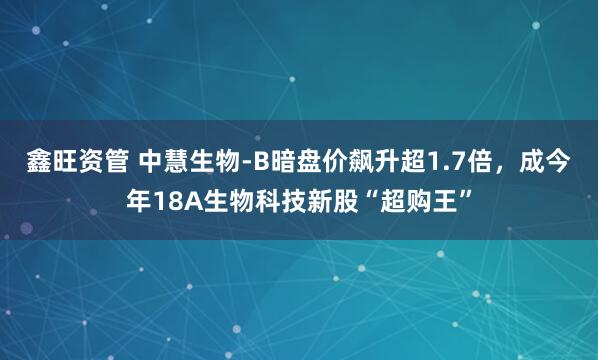 鑫旺资管 中慧生物-B暗盘价飙升超1.7倍，成今年18A生物科技新股“超购王”