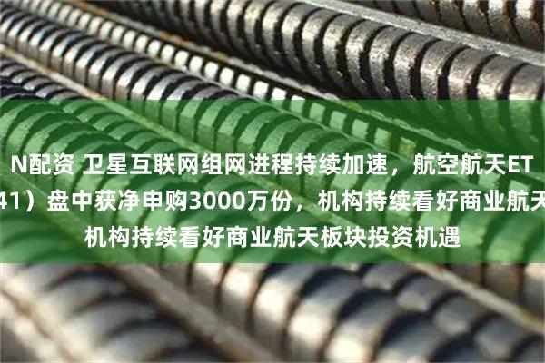 N配资 卫星互联网组网进程持续加速，航空航天ETF天弘（159241）盘中获净申购3000万份，机构持续看好商业航天板块投资机遇