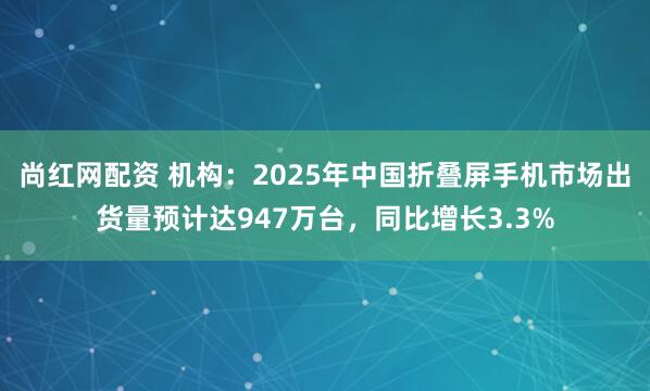 尚红网配资 机构：2025年中国折叠屏手机市场出货量预计达947万台，同比增长3.3%