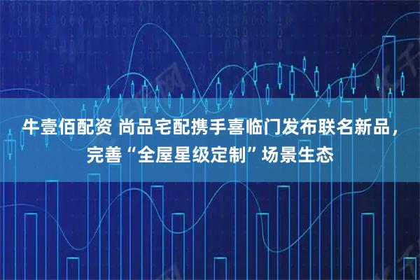 牛壹佰配资 尚品宅配携手喜临门发布联名新品，完善“全屋星级定制”场景生态