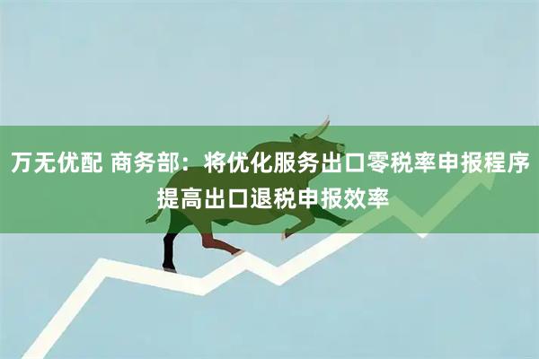 万无优配 商务部：将优化服务出口零税率申报程序 提高出口退税申报效率