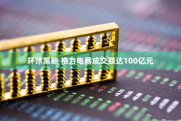 环球策略 格力电器成交额达100亿元