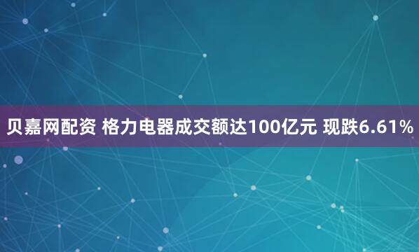 贝嘉网配资 格力电器成交额达100亿元 现跌6.61%