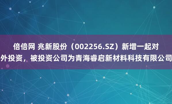 倍倍网 兆新股份（002256.SZ）新增一起对外投资，被投资公司为青海睿启新材料科技有限公司