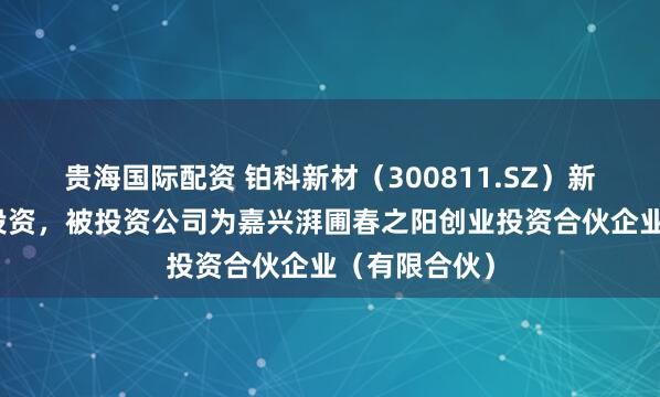 贵海国际配资 铂科新材（300811.SZ）新增一起对外投资，被投资公司为嘉兴湃圃春之阳创业投资合伙企业（有限合伙）