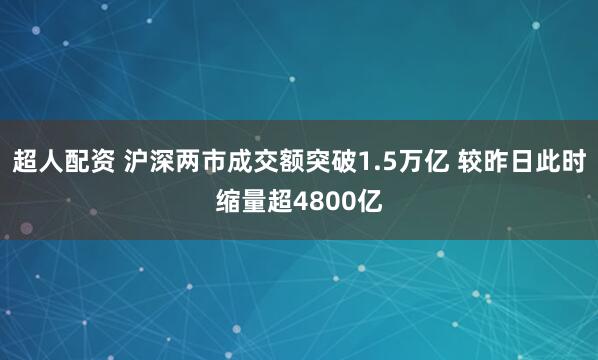 超人配资 沪深两市成交额突破1.5万亿 较昨日此时缩量超4800亿