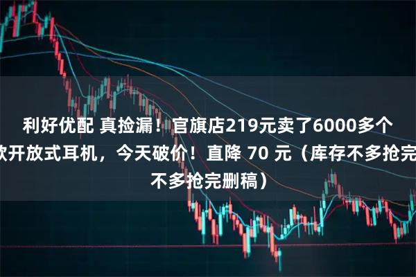 利好优配 真捡漏！官旗店219元卖了6000多个的爆款开放式耳机，今天破价！直降 70 元（库存不多抢完删稿）