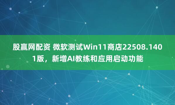 股赢网配资 微软测试Win11商店22508.1401版，新增AI教练和应用启动功能