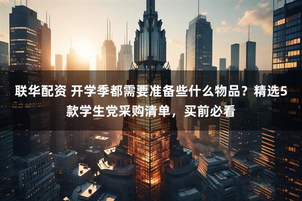 联华配资 开学季都需要准备些什么物品？精选5款学生党采购清单，买前必看