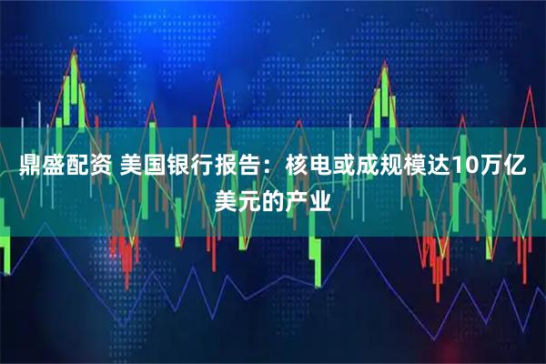 鼎盛配资 美国银行报告：核电或成规模达10万亿美元的产业