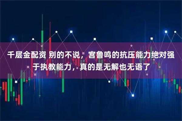 千层金配资 别的不说，宫鲁鸣的抗压能力绝对强于执教能力，真的是无解也无语了