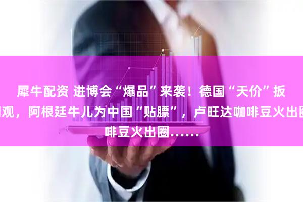 犀牛配资 进博会“爆品”来袭！德国“天价”扳手引围观，阿根廷牛儿为中国“贴膘”，卢旺达咖啡豆火出圈……