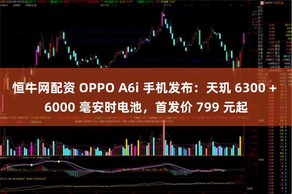 恒牛网配资 OPPO A6i 手机发布：天玑 6300 + 6000 毫安时电池，首发价 799 元起