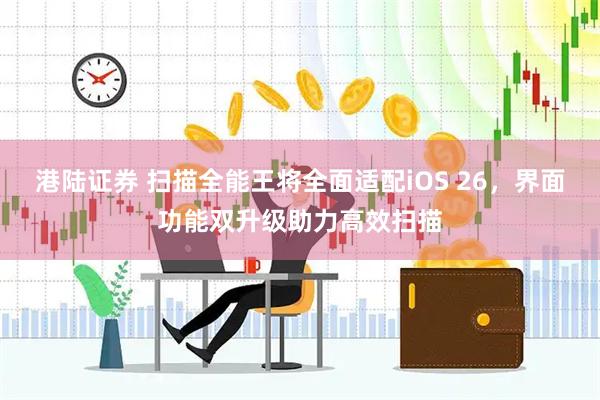 港陆证券 扫描全能王将全面适配iOS 26，界面功能双升级助力高效扫描