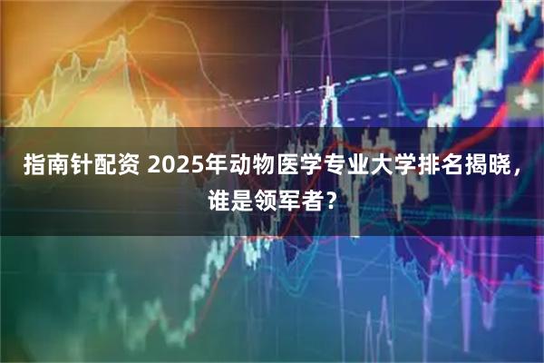 指南针配资 2025年动物医学专业大学排名揭晓，谁是领军者？