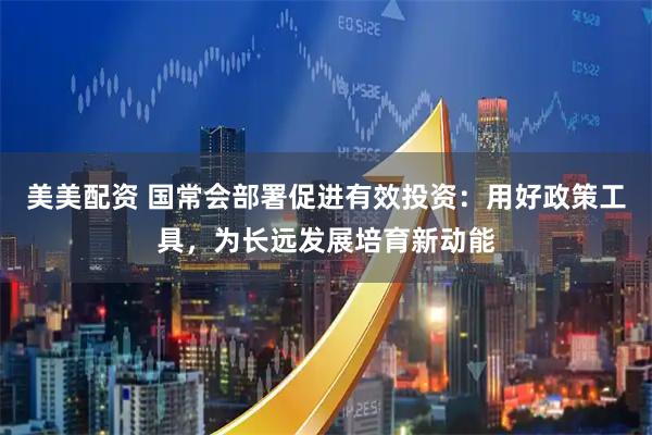 美美配资 国常会部署促进有效投资：用好政策工具，为长远发展培育新动能