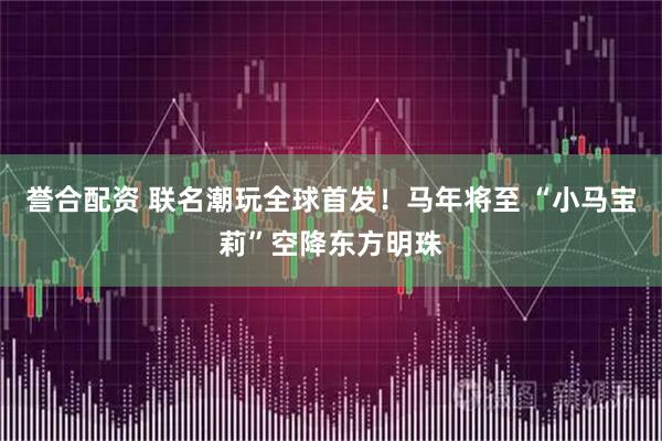 誉合配资 联名潮玩全球首发！马年将至 “小马宝莉”空降东方明珠