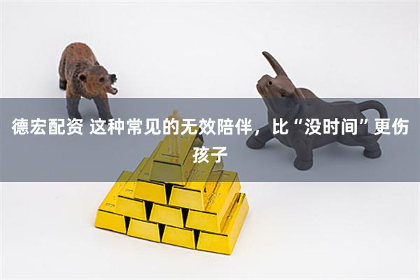 德宏配资 这种常见的无效陪伴，比“没时间”更伤孩子