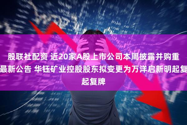 股联社配资 近20家A股上市公司本周披露并购重组最新公告 华钰矿业控股股东拟变更为万洋启新明起复牌