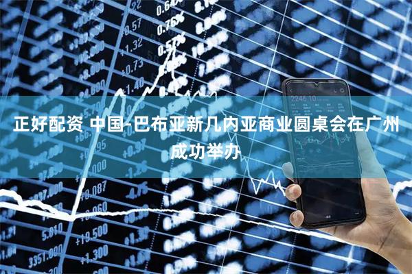 正好配资 中国-巴布亚新几内亚商业圆桌会在广州成功举办