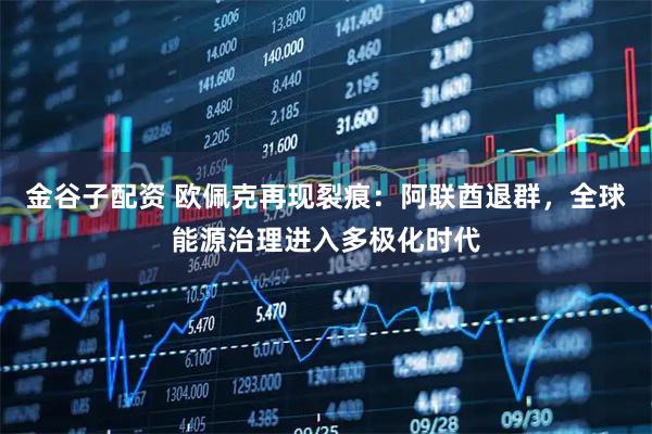 金谷子配资 欧佩克再现裂痕：阿联酋退群，全球能源治理进入多极化时代