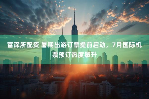 富深所配资 暑期出游订票提前启动，7月国际机票预订热度攀升