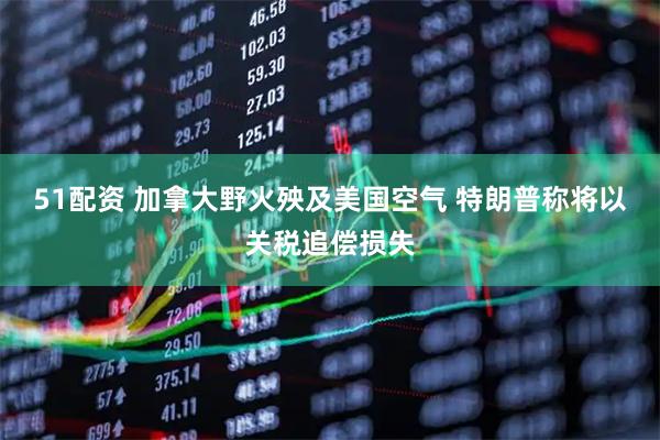 51配资 加拿大野火殃及美国空气 特朗普称将以关税追偿损失